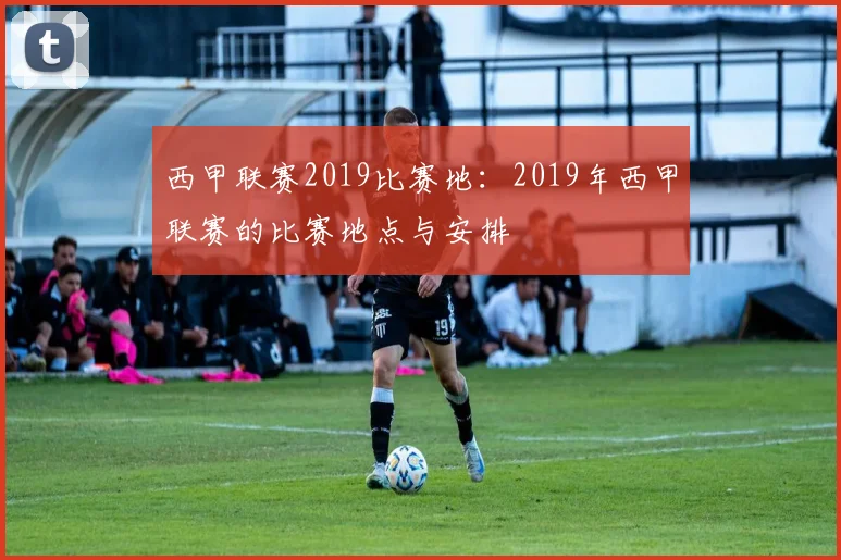 西甲联赛2019比赛地：2019年西甲联赛的比赛地点与安排