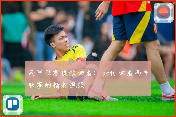 西甲联赛视频回看：如何回看西甲联赛的精彩视频