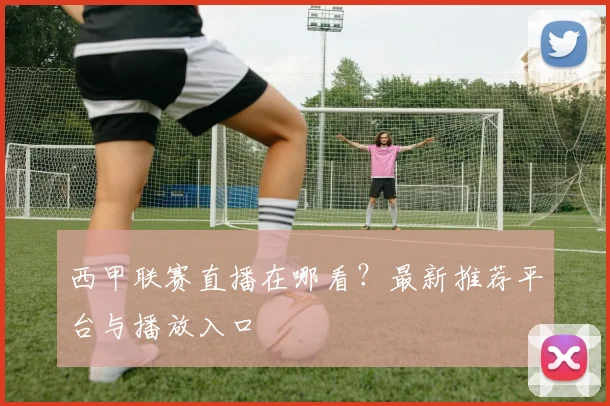 西甲联赛直播在哪看？最新推荐平台与播放入口