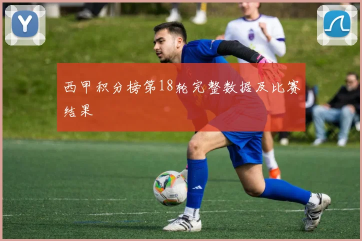 西甲积分榜第18轮完整数据及比赛结果