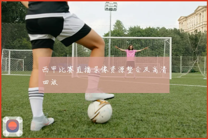 西甲比赛直播录像资源整合及高清回放