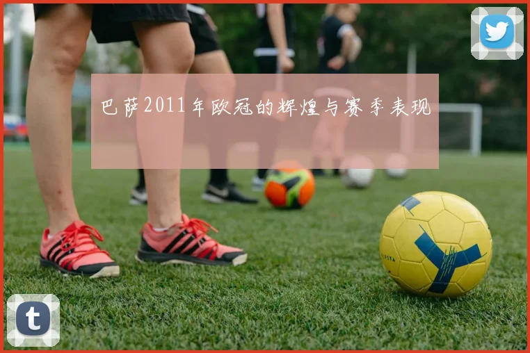 巴萨2011年欧冠的辉煌与赛季表现